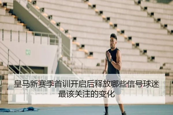 皇马新赛季首训开启后释放哪些信号球迷最该关注的变化