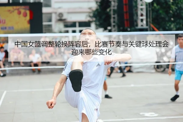 中国女篮调整轮换阵容后，比赛节奏与关键球处理会迎来哪些变化